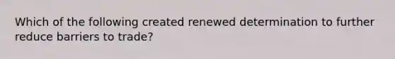 Which of the following created renewed determination to further reduce barriers to trade?