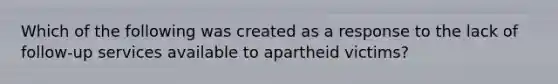 Which of the following was created as a response to the lack of follow-up services available to apartheid victims?