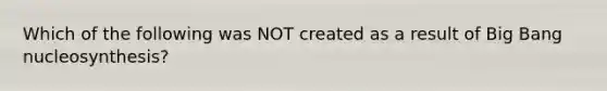 Which of the following was NOT created as a result of Big Bang nucleosynthesis?