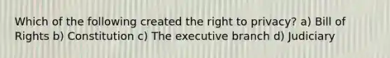 Which of the following created the right to privacy? a) Bill of Rights b) Constitution c) The executive branch d) Judiciary