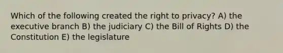 Which of the following created the right to privacy? A) the executive branch B) the judiciary C) the Bill of Rights D) the Constitution E) the legislature