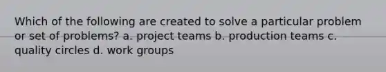 Which of the following are created to solve a particular problem or set of problems? a. project teams b. production teams c. quality circles d. work groups