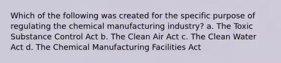 Which of the following was created for the specific purpose of regulating the chemical manufacturing industry? a. The Toxic Substance Control Act b. The Clean Air Act c. The Clean Water Act d. The Chemical Manufacturing Facilities Act