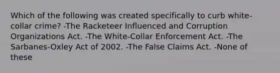 Which of the following was created specifically to curb white-collar crime? -The Racketeer Influenced and Corruption Organizations Act. -The White-Collar Enforcement Act. -The Sarbanes-Oxley Act of 2002. -The False Claims Act. -None of these