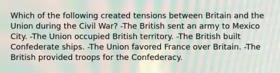 Which of the following created tensions between Britain and the Union during the Civil War? -The British sent an army to Mexico City. -The Union occupied British territory. -The British built Confederate ships. -The Union favored France over Britain. -The British provided troops for the Confederacy.