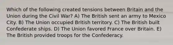 Which of the following created tensions between Britain and the Union during the Civil War? A) The British sent an army to Mexico City. B) The Union occupied British territory. C) The British built Confederate ships. D) The Union favored France over Britain. E) The British provided troops for the Confederacy.