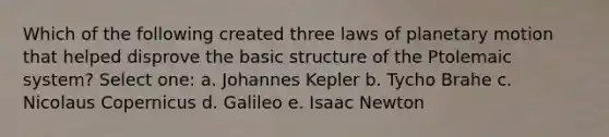 Which of the following created three laws of planetary motion that helped disprove the basic structure of the Ptolemaic system? Select one: a. Johannes Kepler b. Tycho Brahe c. Nicolaus Copernicus d. Galileo e. Isaac Newton