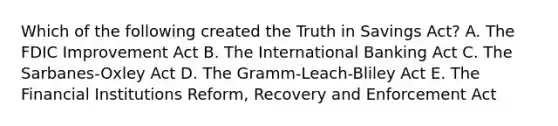 Which of the following created the Truth in Savings Act? A. The FDIC Improvement Act B. The International Banking Act C. The Sarbanes-Oxley Act D. The Gramm-Leach-Bliley Act E. The Financial Institutions Reform, Recovery and Enforcement Act