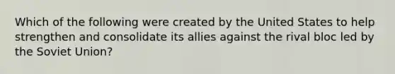 Which of the following were created by the United States to help strengthen and consolidate its allies against the rival bloc led by the Soviet Union?