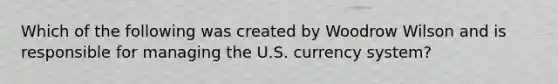 Which of the following was created by Woodrow Wilson and is responsible for managing the U.S. currency system?