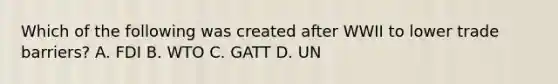 Which of the following was created after WWII to lower trade barriers? A. FDI B. WTO C. GATT D. UN