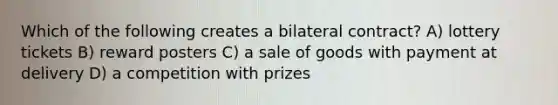 Which of the following creates a bilateral contract? A) lottery tickets B) reward posters C) a sale of goods with payment at delivery D) a competition with prizes