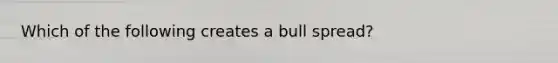 Which of the following creates a bull spread?