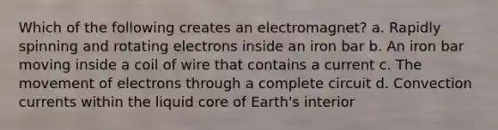 Which of the following creates an electromagnet? a. Rapidly spinning and rotating electrons inside an iron bar b. An iron bar moving inside a coil of wire that contains a current c. The movement of electrons through a complete circuit d. Convection currents within the liquid core of Earth's interior