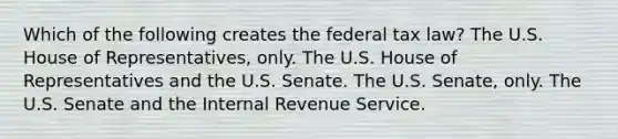 Which of the following creates the federal tax law? The U.S. House of Representatives, only. The U.S. House of Representatives and the U.S. Senate. The U.S. Senate, only. The U.S. Senate and the Internal Revenue Service.