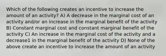 Which of the following creates an incentive to increase the amount of an activity? A) A decrease in the marginal cost of an activity and/or an increase in the marginal benefit of the activity B) Constant marginal cost and constant marginal benefit of the activity C) An increase in the marginal cost of the activity and a decrease1 in the marginal benefit of the activity D) None of the above create an incentive to increase the amount of an activity