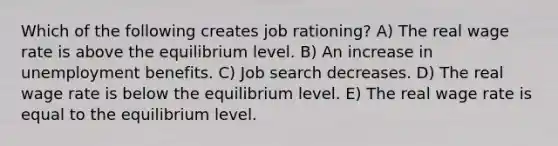 Which of the following creates job rationing? A) The real wage rate is above the equilibrium level. B) An increase in unemployment benefits. C) Job search decreases. D) The real wage rate is below the equilibrium level. E) The real wage rate is equal to the equilibrium level.