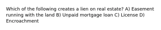 Which of the following creates a lien on real estate? A) Easement running with the land B) Unpaid mortgage loan C) License D) Encroachment