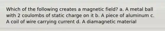 Which of the following creates a magnetic field? a. A metal ball with 2 coulombs of static charge on it b. A piece of aluminum c. A coil of wire carrying current d. A diamagnetic material