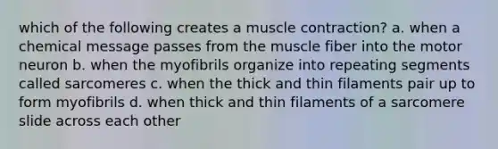 which of the following creates a muscle contraction? a. when a chemical message passes from the muscle fiber into the motor neuron b. when the myofibrils organize into repeating segments called sarcomeres c. when the thick and thin filaments pair up to form myofibrils d. when thick and thin filaments of a sarcomere slide across each other