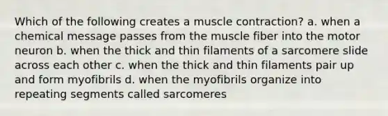 Which of the following creates a muscle contraction? a. when a chemical message passes from the muscle fiber into the motor neuron b. when the thick and thin filaments of a sarcomere slide across each other c. when the thick and thin filaments pair up and form myofibrils d. when the myofibrils organize into repeating segments called sarcomeres