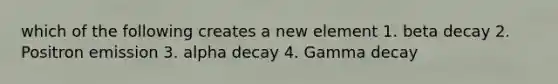 which of the following creates a new element 1. beta decay 2. Positron emission 3. alpha decay 4. Gamma decay