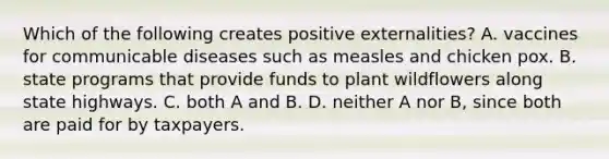 Which of the following creates positive externalities? A. vaccines for communicable diseases such as measles and chicken pox. B. state programs that provide funds to plant wildflowers along state highways. C. both A and B. D. neither A nor B, since both are paid for by taxpayers.