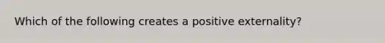 Which of the following creates a positive externality?