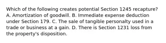 Which of the following creates potential Section 1245 recapture? A. Amortization of goodwill. B. Immediate expense deduction under Section 179. C. The sale of tangible personalty used in a trade or business at a gain. D. There is Section 1231 loss from the property's disposition.