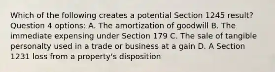 Which of the following creates a potential Section 1245 result? Question 4 options: A. The amortization of goodwill B. The immediate expensing under Section 179 C. The sale of tangible personalty used in a trade or business at a gain D. A Section 1231 loss from a property's disposition