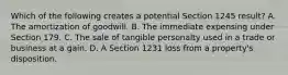 Which of the following creates a potential Section 1245 result? A. The amortization of goodwill. B. The immediate expensing under Section 179. C. The sale of tangible personalty used in a trade or business at a gain. D. A Section 1231 loss from a property's disposition.