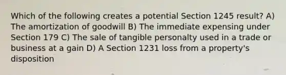 Which of the following creates a potential Section 1245 result? A) The amortization of goodwill B) The immediate expensing under Section 179 C) The sale of tangible personalty used in a trade or business at a gain D) A Section 1231 loss from a property's disposition