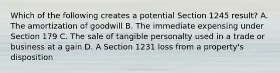 Which of the following creates a potential Section 1245 result? A. The amortization of goodwill B. The immediate expensing under Section 179 C. The sale of tangible personalty used in a trade or business at a gain D. A Section 1231 loss from a property's disposition