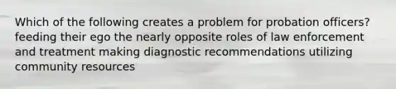 Which of the following creates a problem for probation officers? feeding their ego the nearly opposite roles of law enforcement and treatment making diagnostic recommendations utilizing community resources