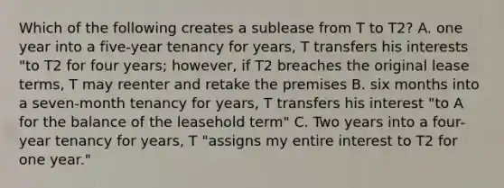 Which of the following creates a sublease from T to T2? A. one year into a five-year tenancy for years, T transfers his interests "to T2 for four years; however, if T2 breaches the original lease terms, T may reenter and retake the premises B. six months into a seven-month tenancy for years, T transfers his interest "to A for the balance of the leasehold term" C. Two years into a four-year tenancy for years, T "assigns my entire interest to T2 for one year."