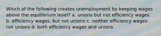 Which of the following creates unemployment by keeping wages above the equilibrium level? a. unions but not efficiency wages b. efficiency wages, but not unions c. neither efficiency wages nor unions d. both efficiency wages and unions