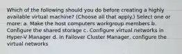 Which of the following should you do before creating a highly available virtual machine? (Choose all that apply.) Select one or more: a. Make the host computers workgroup members b. Configure the shared storage c. Configure virtual networks in Hyper-V Manager d. In Failover Cluster Manager, configure the virtual networks