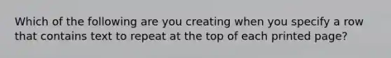 Which of the following are you creating when you specify a row that contains text to repeat at the top of each printed page?