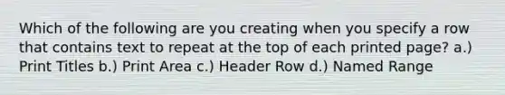 Which of the following are you creating when you specify a row that contains text to repeat at the top of each printed page? a.) Print Titles b.) Print Area c.) Header Row d.) Named Range