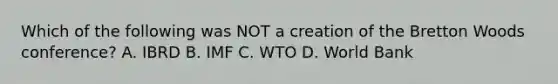 Which of the following was NOT a creation of the Bretton Woods​ conference? A. IBRD B. IMF C. WTO D. World Bank