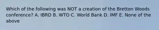 Which of the following was NOT a creation of the Bretton Woods conference? A. IBRD B. WTO C. World Bank D. IMF E. None of the above