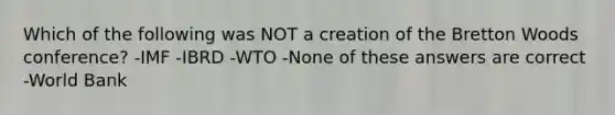 Which of the following was NOT a creation of the Bretton Woods conference? -IMF -IBRD -WTO -None of these answers are correct -World Bank