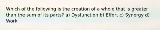 Which of the following is the creation of a whole that is greater than the sum of its parts? a) Dysfunction b) Effort c) Synergy d) Work