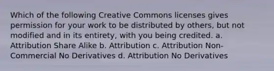 Which of the following Creative Commons licenses gives permission for your work to be distributed by others, but not modified and in its entirety, with you being credited. a. Attribution Share Alike b. Attribution c. Attribution Non-Commercial No Derivatives d. Attribution No Derivatives