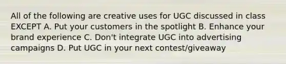 All of the following are creative uses for UGC discussed in class EXCEPT A. Put your customers in the spotlight B. Enhance your brand experience C. Don't integrate UGC into advertising campaigns D. Put UGC in your next contest/giveaway