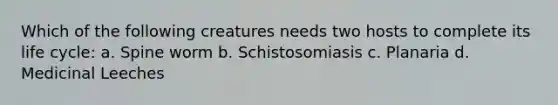 Which of the following creatures needs two hosts to complete its life cycle: a. Spine worm b. Schistosomiasis c. Planaria d. Medicinal Leeches