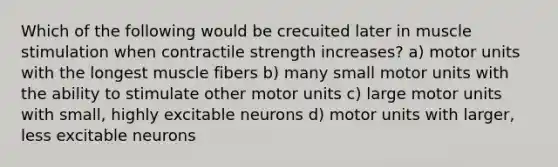 Which of the following would be crecuited later in muscle stimulation when contractile strength increases? a) motor units with the longest muscle fibers b) many small motor units with the ability to stimulate other motor units c) large motor units with small, highly excitable neurons d) motor units with larger, less excitable neurons