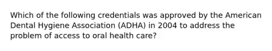 Which of the following credentials was approved by the American Dental Hygiene Association (ADHA) in 2004 to address the problem of access to oral health care?