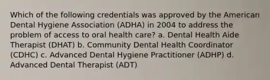 Which of the following credentials was approved by the American Dental Hygiene Association (ADHA) in 2004 to address the problem of access to oral health care? a. Dental Health Aide Therapist (DHAT) b. Community Dental Health Coordinator (CDHC) c. Advanced Dental Hygiene Practitioner (ADHP) d. Advanced Dental Therapist (ADT)