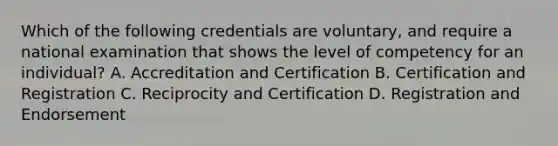 Which of the following credentials are voluntary, and require a national examination that shows the level of competency for an individual? A. Accreditation and Certification B. Certification and Registration C. Reciprocity and Certification D. Registration and Endorsement